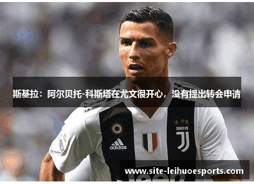 斯基拉：阿尔贝托-科斯塔在尤文很开心，没有提出转会申请